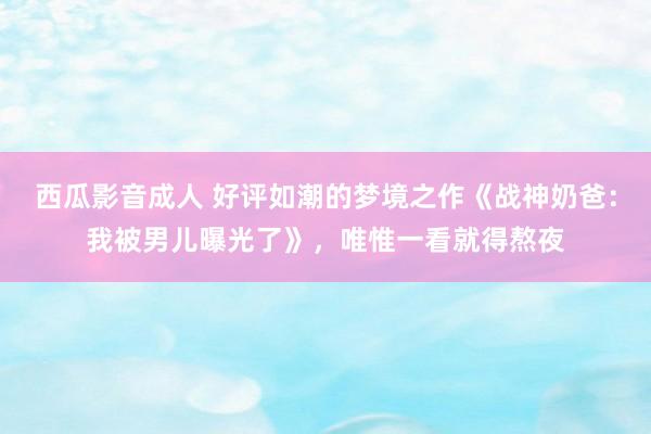 西瓜影音成人 好评如潮的梦境之作《战神奶爸：我被男儿曝光了》，唯惟一看就得熬夜