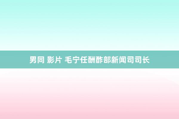 男同 影片 毛宁任酬酢部新闻司司长