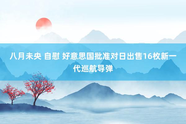 八月未央 自慰 好意思国批准对日出售16枚新一代巡航导弹