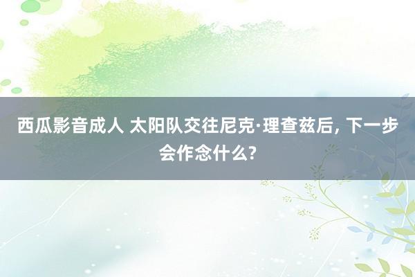 西瓜影音成人 太阳队交往尼克·理查兹后， 下一步会作念什么?