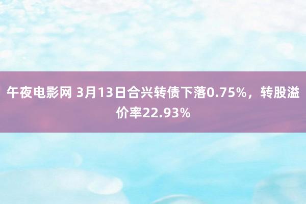 午夜电影网 3月13日合兴转债下落0.75%，转股溢价率22.93%