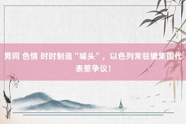 男同 色情 时时制造“噱头”，以色列常驻辘集国代表惹争议！