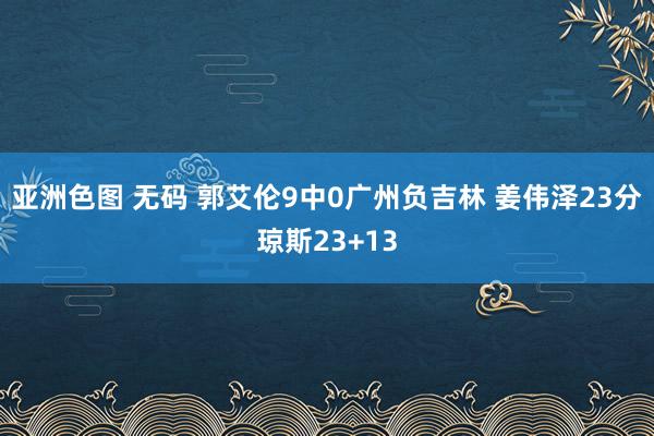 亚洲色图 无码 郭艾伦9中0广州负吉林 姜伟泽23分琼斯23+13
