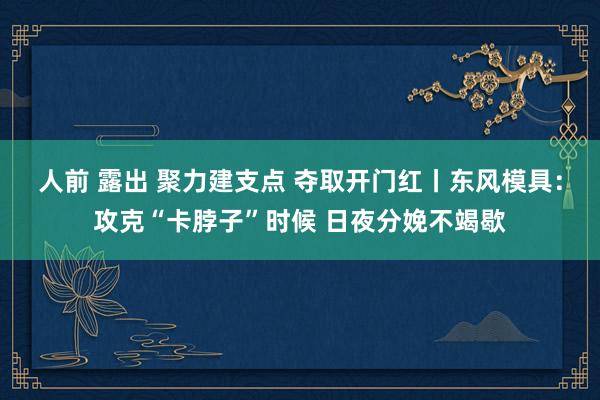 人前 露出 聚力建支点 夺取开门红丨东风模具：攻克“卡脖子”时候 日夜分娩不竭歇