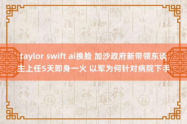 taylor swift ai换脸 加沙政府新带领东谈主上任5天即身一火 以军为何针对病院下手