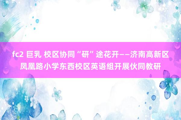 fc2 巨乳 校区协同“研”途花开——济南高新区凤凰路小学东西校区英语组开展伙同教研