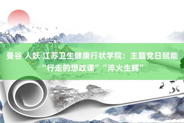 曼谷 人妖 江苏卫生健康行状学院：主题党日赋能“行走的想政课”“淬火生辉”