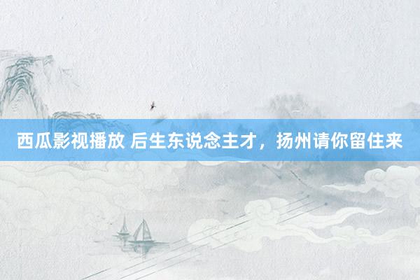 西瓜影视播放 后生东说念主才，扬州请你留住来