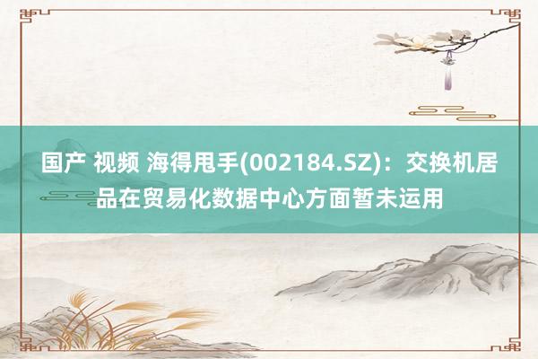 国产 视频 海得甩手(002184.SZ)：交换机居品在贸易化数据中心方面暂未运用