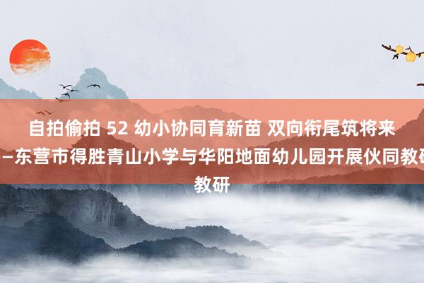 自拍偷拍 52 幼小协同育新苗 双向衔尾筑将来——东营市得胜青山小学与华阳地面幼儿园开展伙同教研