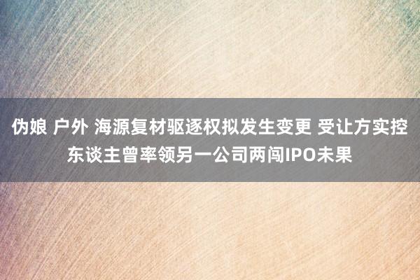 伪娘 户外 海源复材驱逐权拟发生变更 受让方实控东谈主曾率领另一公司两闯IPO未果