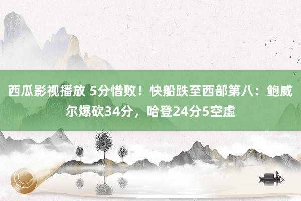 西瓜影视播放 5分惜败！快船跌至西部第八：鲍威尔爆砍34分，哈登24分5空虚