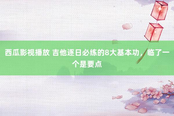西瓜影视播放 吉他逐日必练的8大基本功，临了一个是要点