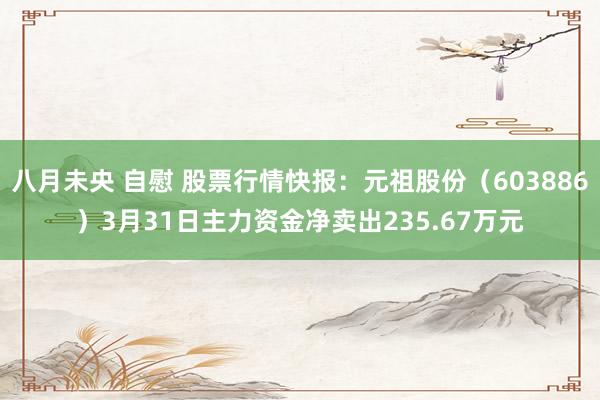 八月未央 自慰 股票行情快报：元祖股份（603886）3月31日主力资金净卖出235.67万元