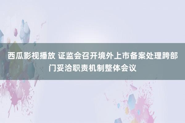 西瓜影视播放 证监会召开境外上市备案处理跨部门妥洽职责机制整体会议