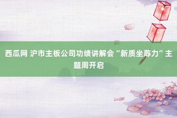 西瓜网 沪市主板公司功绩讲解会“新质坐蓐力”主题周开启