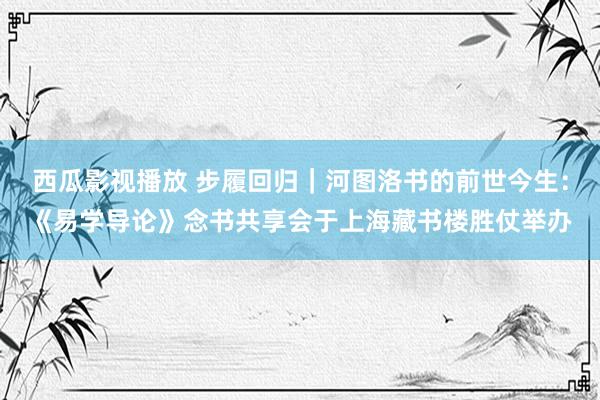 西瓜影视播放 步履回归｜河图洛书的前世今生：《易学导论》念书共享会于上海藏书楼胜仗举办
