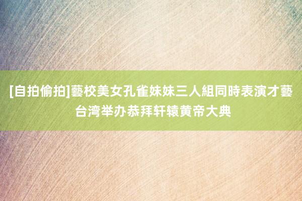 [自拍偷拍]藝校美女孔雀妹妹三人組同時表演才藝 台湾举办恭拜轩辕黄帝大典