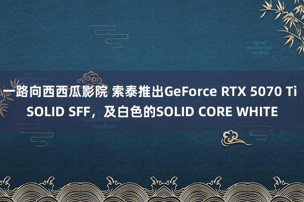 一路向西西瓜影院 索泰推出GeForce RTX 5070 Ti SOLID SFF，及白色的SOLID CORE WHITE