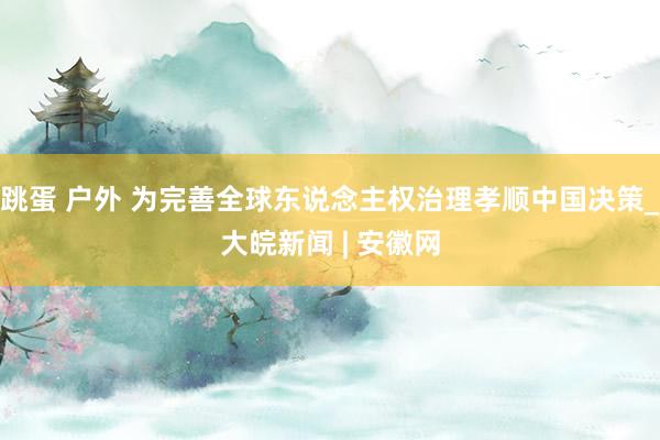 跳蛋 户外 为完善全球东说念主权治理孝顺中国决策_大皖新闻 | 安徽网