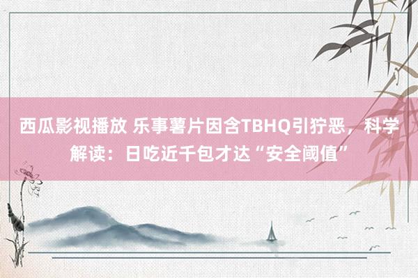 西瓜影视播放 乐事薯片因含TBHQ引狞恶，科学解读：日吃近千包才达“安全阈值”