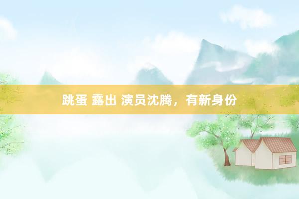 跳蛋 露出 演员沈腾，有新身份