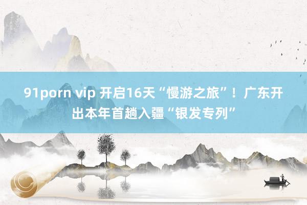91porn vip 开启16天“慢游之旅”！广东开出本年首趟入疆“银发专列”