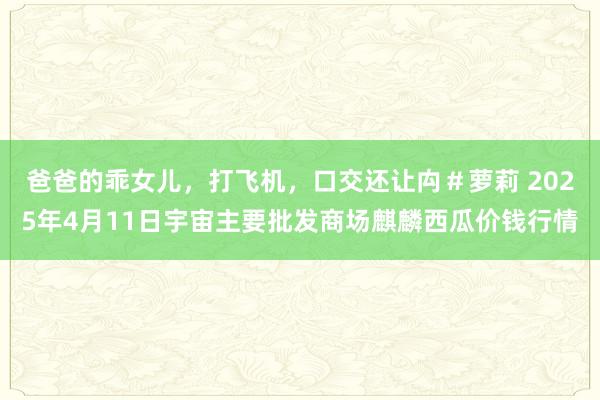 爸爸的乖女儿,打飞机,口交还让禸#萝莉 2025年4月11日宇宙主要批发商场麒麟西瓜价钱行情