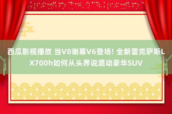 西瓜影视播放 当V8谢幕V6登场! 全新雷克萨斯LX700h如何从头界说混动豪华SUV