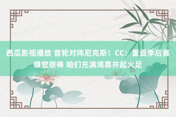西瓜影视播放 首轮对阵尼克斯！CC：重返季后赛嗅觉很棒 咱们充满渴慕并起火足