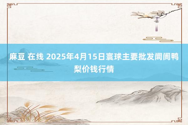 麻豆 在线 2025年4月15日寰球主要批发阛阓鸭梨价钱行情