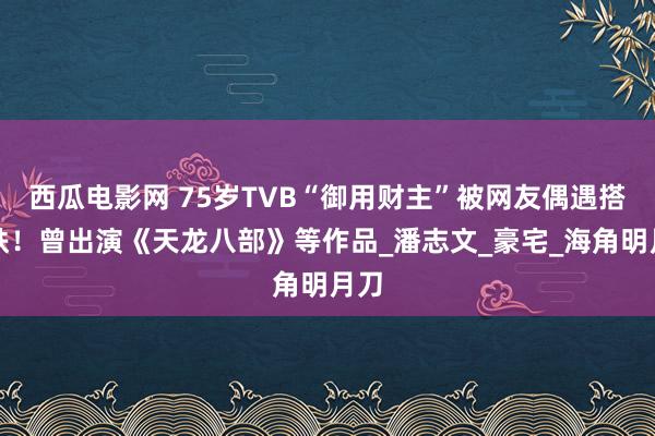 西瓜电影网 75岁TVB“御用财主”被网友偶遇搭地铁！曾出演《天龙八部》等作品_潘志文_豪宅_海角明月刀