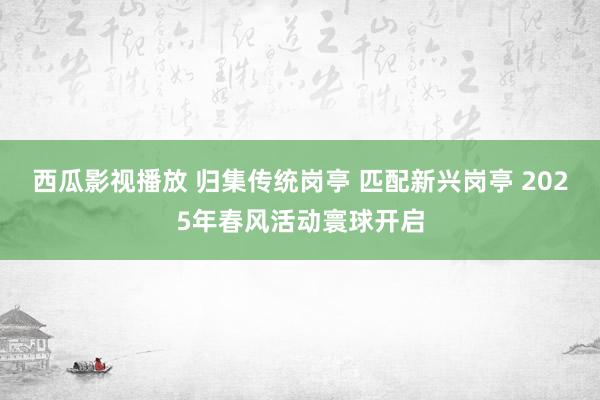 西瓜影视播放 归集传统岗亭 匹配新兴岗亭 2025年春风活动寰球开启