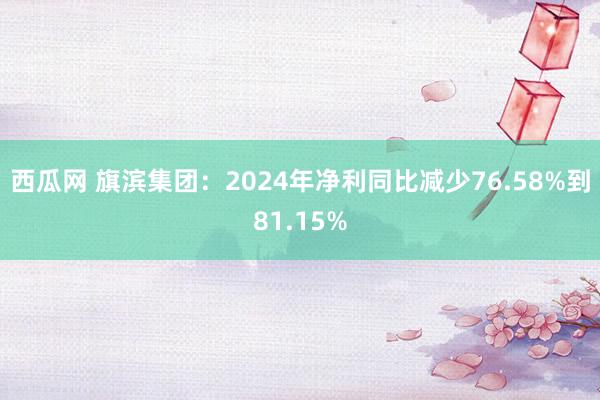 西瓜网 旗滨集团：2024年净利同比减少76.58%到81.15%