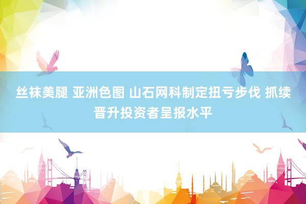 丝袜美腿 亚洲色图 山石网科制定扭亏步伐 抓续晋升投资者呈报水平