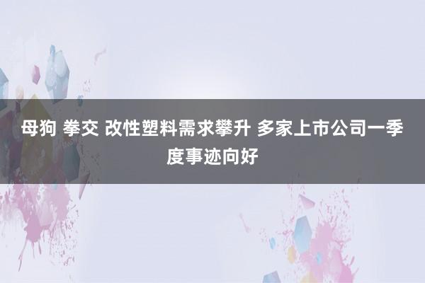 母狗 拳交 改性塑料需求攀升 多家上市公司一季度事迹向好