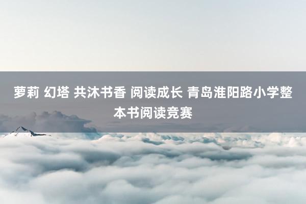 萝莉 幻塔 共沐书香 阅读成长 青岛淮阳路小学整本书阅读竞赛