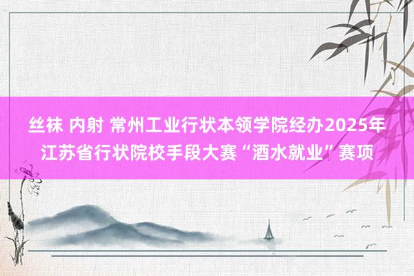 丝袜 内射 常州工业行状本领学院经办2025年江苏省行状院校手段大赛“酒水就业”赛项