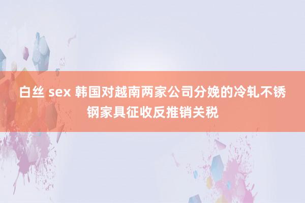 白丝 sex 韩国对越南两家公司分娩的冷轧不锈钢家具征收反推销关税
