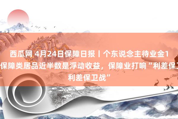 西瓜网 4月24日保障日报丨个东说念主待业金114款保障类居品近半数是浮动收益，保障业打响“利差保卫战”