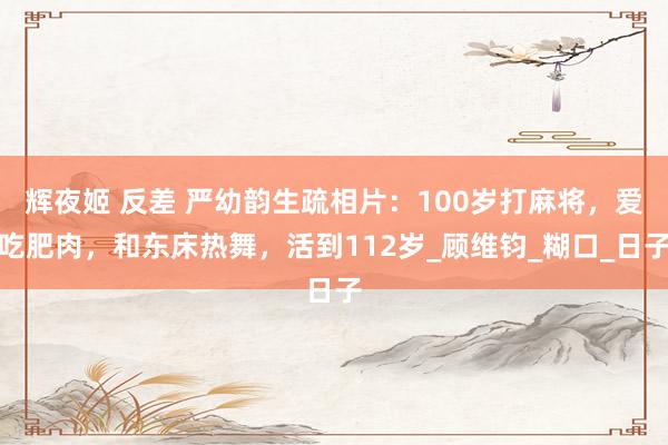 辉夜姬 反差 严幼韵生疏相片：100岁打麻将，爱吃肥肉，和东床热舞，活到112岁_顾维钧_糊口_日子