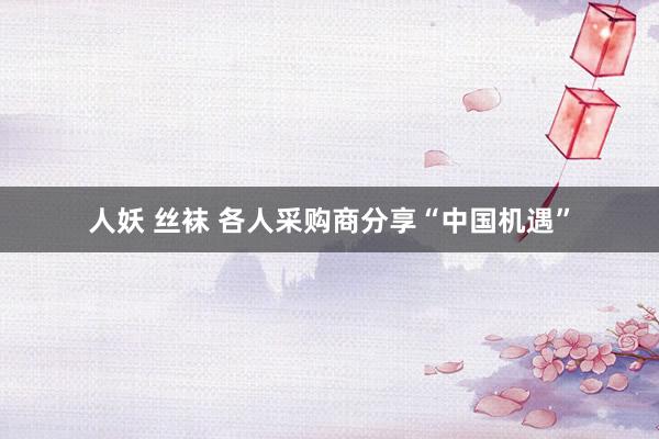 人妖 丝袜 各人采购商分享“中国机遇”