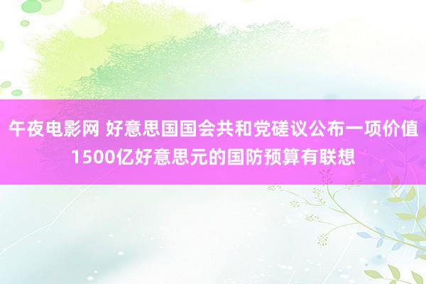 午夜电影网 好意思国国会共和党磋议公布一项价值1500亿好意思元的国防预算有联想