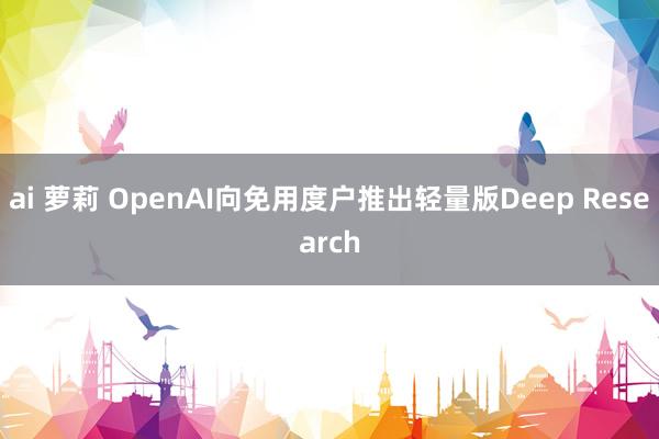 ai 萝莉 OpenAI向免用度户推出轻量版Deep Research