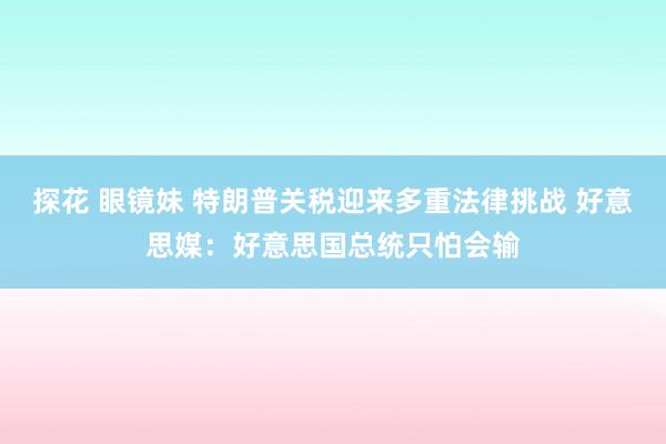 探花 眼镜妹 特朗普关税迎来多重法律挑战 好意思媒：好意思国总统只怕会输