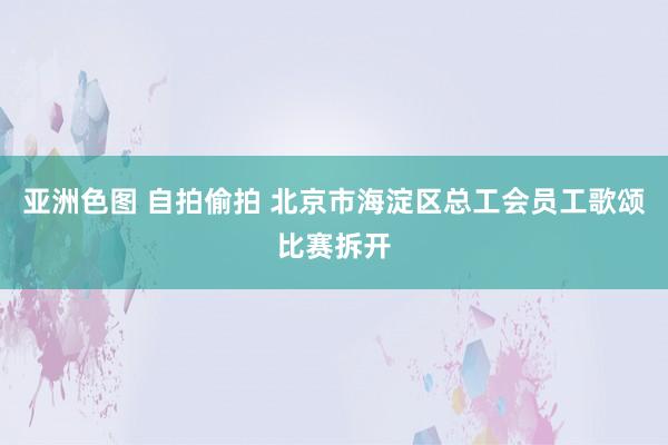 亚洲色图 自拍偷拍 北京市海淀区总工会员工歌颂比赛拆开