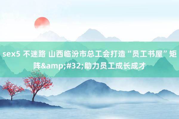sex5 不迷路 山西临汾市总工会打造“员工书屋”矩阵&#32;助力员工成长成才