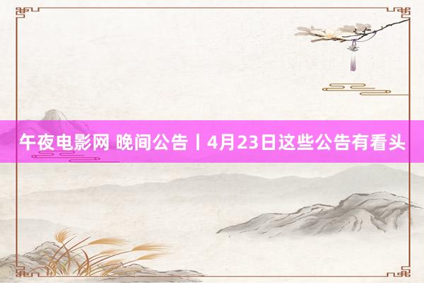 午夜电影网 晚间公告丨4月23日这些公告有看头