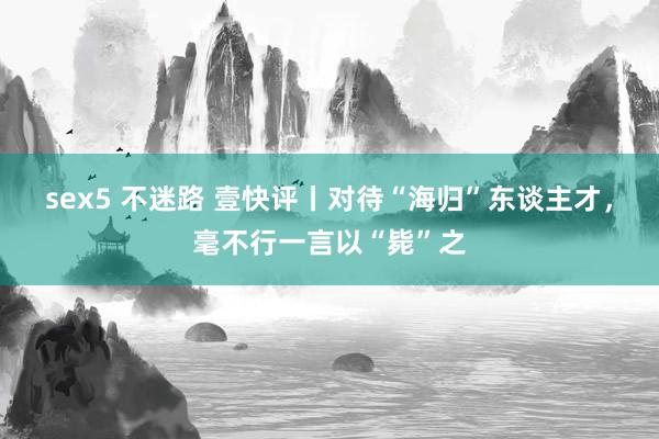 sex5 不迷路 壹快评丨对待“海归”东谈主才，毫不行一言以“毙”之