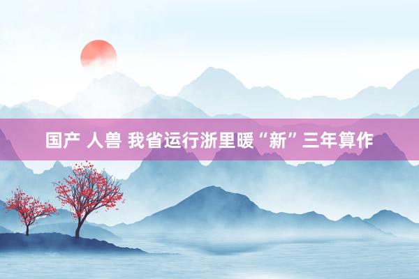 国产 人兽 我省运行浙里暖“新”三年算作